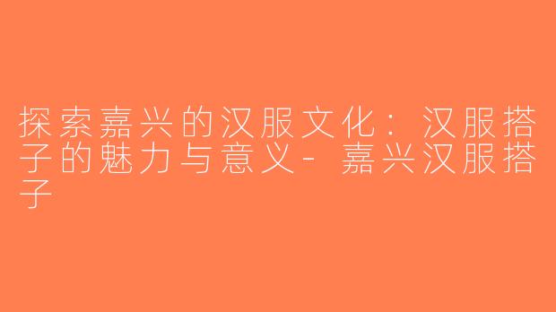 探索嘉兴的汉服文化：汉服搭子的魅力与意义-嘉兴汉服搭子