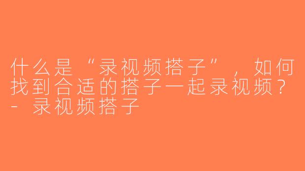 什么是“录视频搭子”，如何找到合适的搭子一起录视频？-录视频搭子