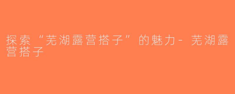 探索“芜湖露营搭子”的魅力-芜湖露营搭子