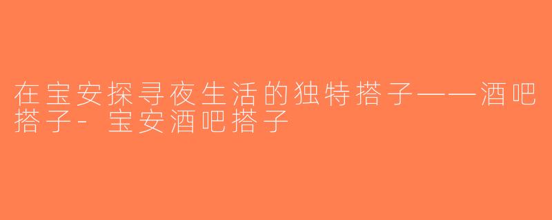 在宝安探寻夜生活的独特搭子——酒吧搭子-宝安酒吧搭子