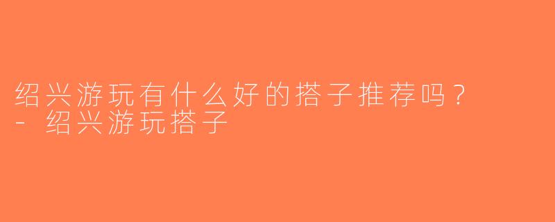 绍兴游玩有什么好的搭子推荐吗？  -绍兴游玩搭子