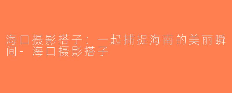 海口摄影搭子：一起捕捉海南的美丽瞬间-海口摄影搭子