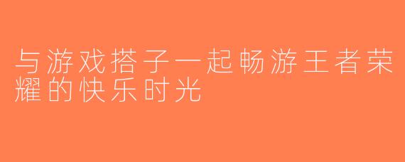 与游戏搭子一起畅游王者荣耀的快乐时光