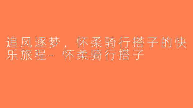追风逐梦，怀柔骑行搭子的快乐旅程-怀柔骑行搭子