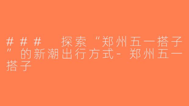 ### 探索“郑州五一搭子”的新潮出行方式-郑州五一搭子