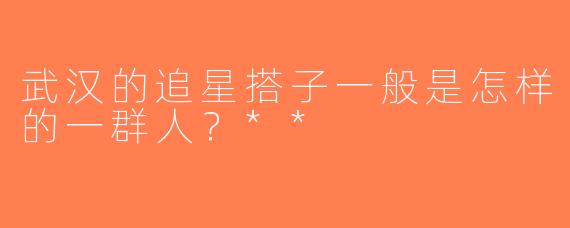 武汉的追星搭子一般是怎样的一群人？**