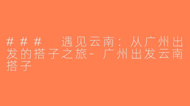 ### 遇见云南：从广州出发的搭子之旅-广州出发云南搭子