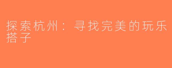 探索杭州：寻找完美的玩乐搭子