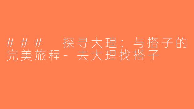 ### 探寻大理：与搭子的完美旅程-去大理找搭子