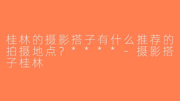 桂林的摄影搭子有什么推荐的拍摄地点？****-摄影搭子桂林