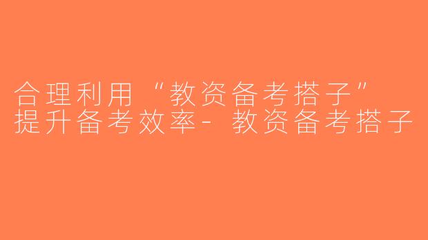 合理利用“教资备考搭子” 提升备考效率-教资备考搭子