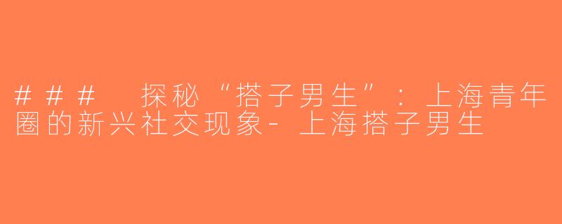 ### 探秘“搭子男生”：上海青年圈的新兴社交现象-上海搭子男生