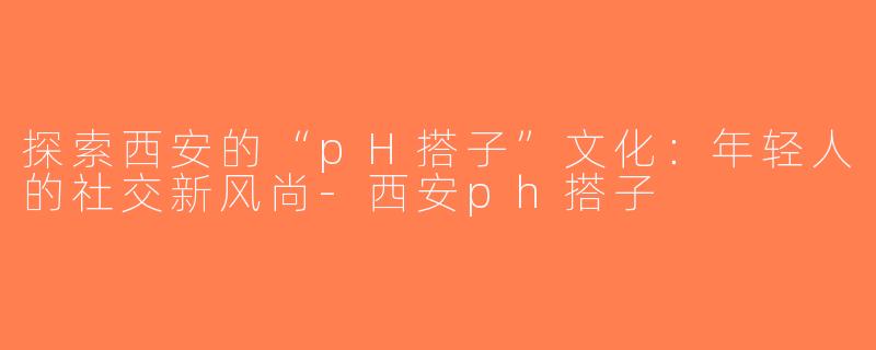 探索西安的“pH搭子”文化：年轻人的社交新风尚-西安ph搭子
