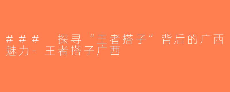 ### 探寻“王者搭子”背后的广西魅力-王者搭子广西