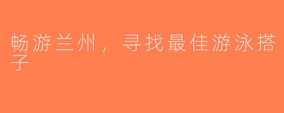 畅游兰州，寻找最佳游泳搭子