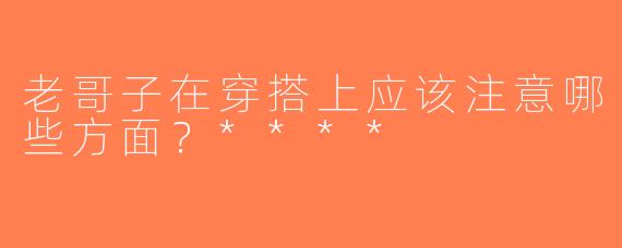 老哥子在穿搭上应该注意哪些方面？****
