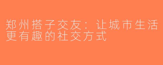 郑州搭子交友：让城市生活更有趣的社交方式