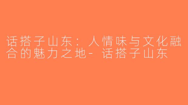 话搭子山东：人情味与文化融合的魅力之地-话搭子山东