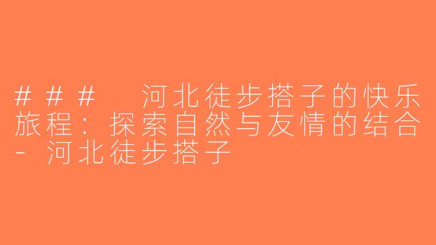 ### 河北徒步搭子的快乐旅程：探索自然与友情的结合-河北徒步搭子