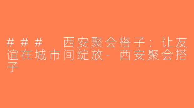 ### 西安聚会搭子：让友谊在城市间绽放-西安聚会搭子