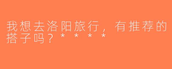 我想去洛阳旅行，有推荐的搭子吗？****