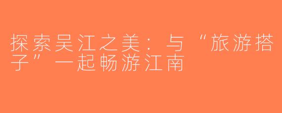 探索吴江之美：与“旅游搭子”一起畅游江南