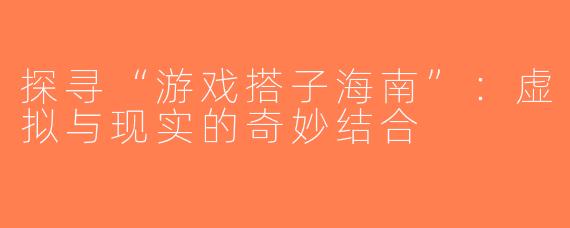 探寻“游戏搭子海南”：虚拟与现实的奇妙结合