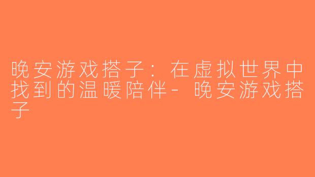 晚安游戏搭子：在虚拟世界中找到的温暖陪伴-晚安游戏搭子