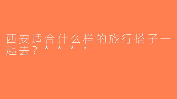 西安适合什么样的旅行搭子一起去？****