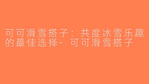 可可滑雪搭子：共度冰雪乐趣的最佳选择-可可滑雪搭子