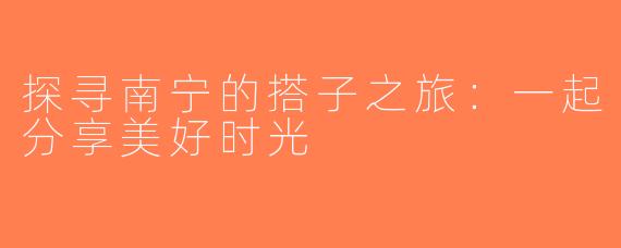 探寻南宁的搭子之旅：一起分享美好时光