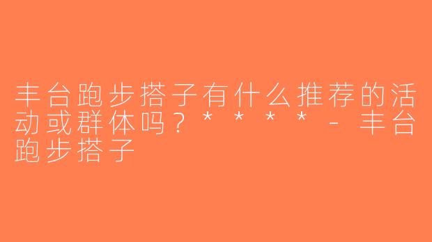 丰台跑步搭子有什么推荐的活动或群体吗？****-丰台跑步搭子
