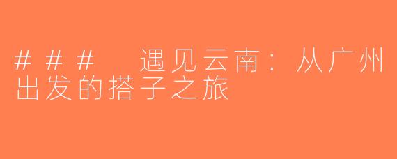 ### 遇见云南：从广州出发的搭子之旅