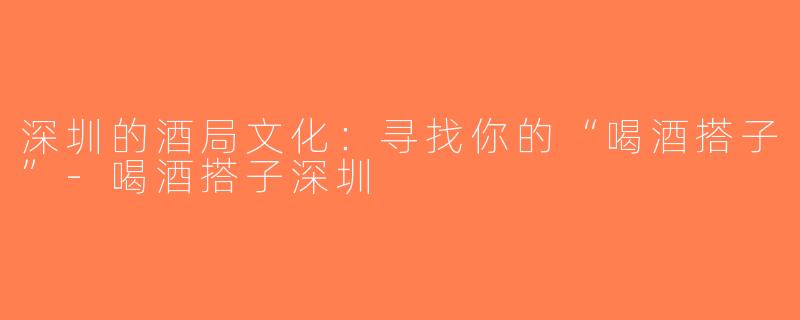深圳的酒局文化：寻找你的“喝酒搭子”-喝酒搭子深圳