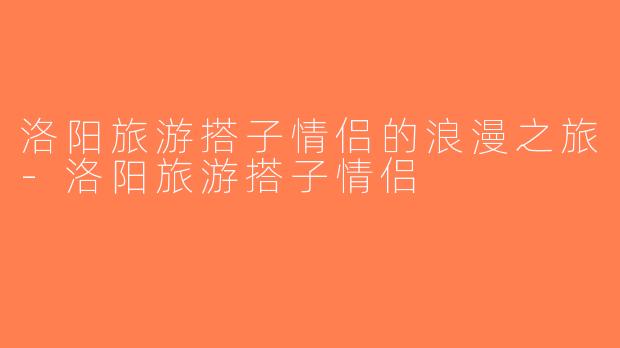 洛阳旅游搭子情侣的浪漫之旅-洛阳旅游搭子情侣
