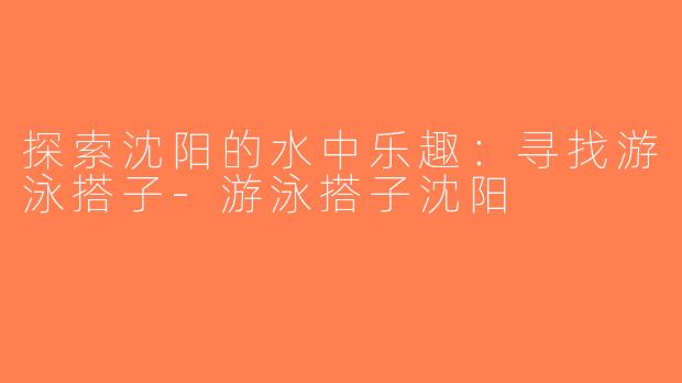 探索沈阳的水中乐趣：寻找游泳搭子-游泳搭子沈阳