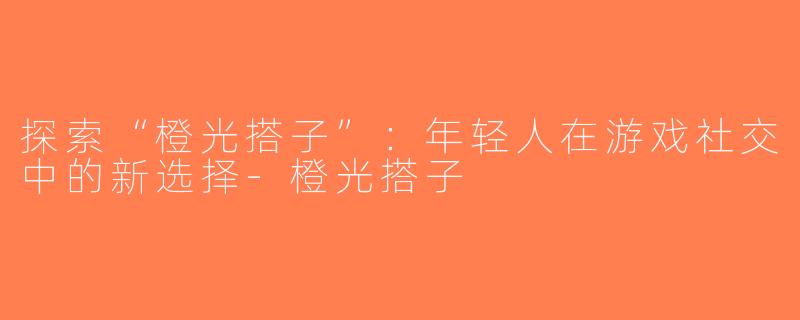 探索“橙光搭子”：年轻人在游戏社交中的新选择-橙光搭子