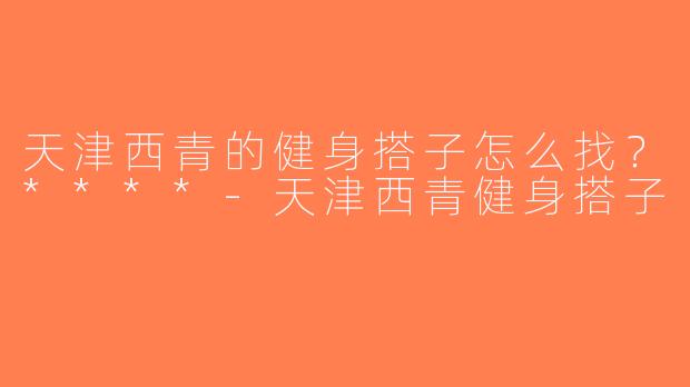 天津西青的健身搭子怎么找？****-天津西青健身搭子