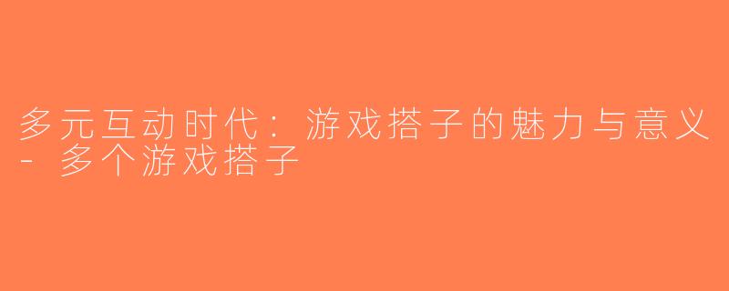 多元互动时代：游戏搭子的魅力与意义-多个游戏搭子