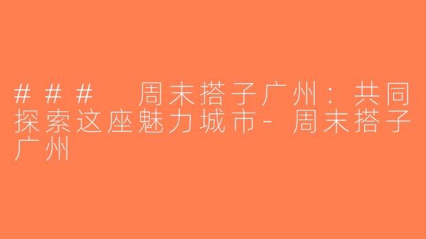 ### 周末搭子广州：共同探索这座魅力城市-周末搭子广州