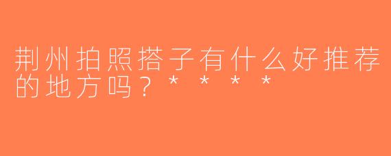 荆州拍照搭子有什么好推荐的地方吗？****