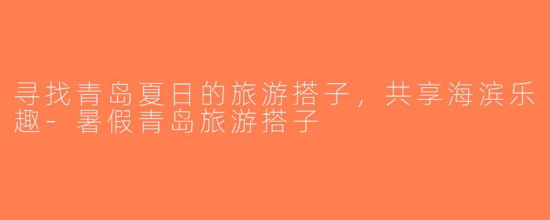寻找青岛夏日的旅游搭子，共享海滨乐趣-暑假青岛旅游搭子