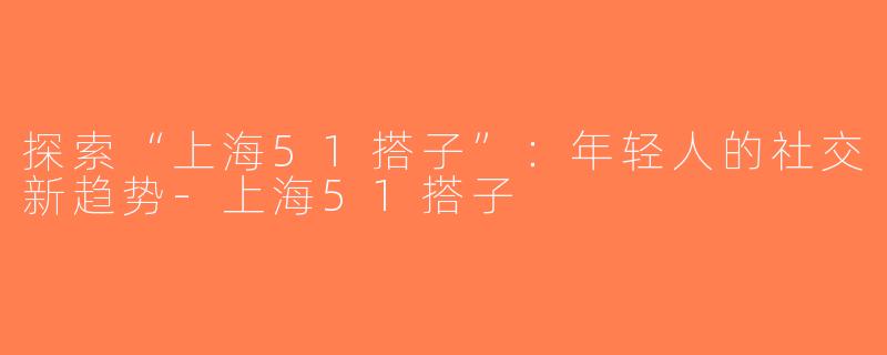 探索“上海51搭子”：年轻人的社交新趋势-上海51搭子