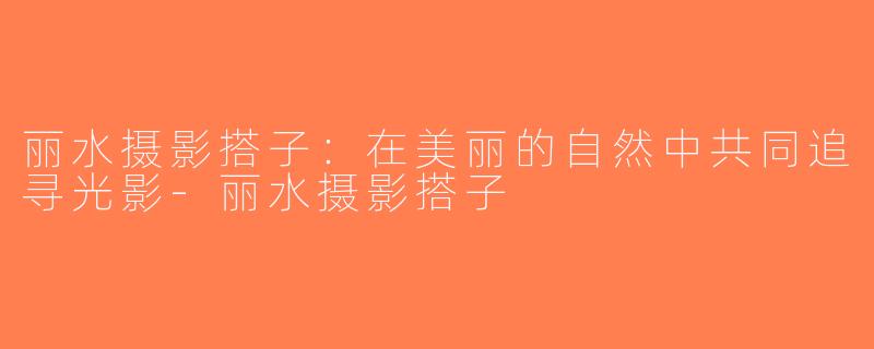 丽水摄影搭子：在美丽的自然中共同追寻光影-丽水摄影搭子