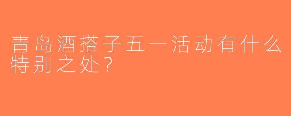 青岛酒搭子五一活动有什么特别之处？