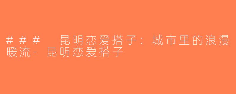 ### 昆明恋爱搭子：城市里的浪漫暖流-昆明恋爱搭子