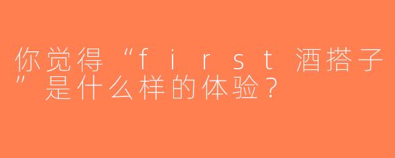 你觉得“first酒搭子”是什么样的体验？