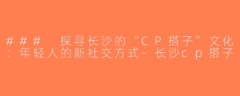 ### 探寻长沙的“CP搭子”文化：年轻人的新社交方式-长沙cp搭子