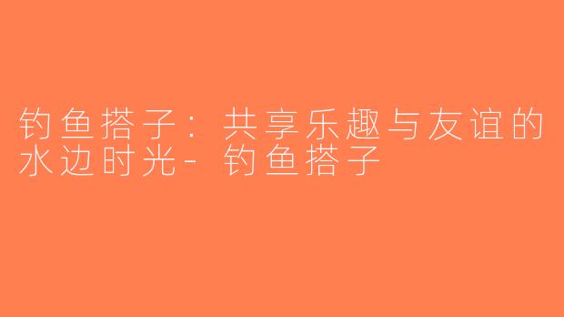 钓鱼搭子：共享乐趣与友谊的水边时光-钓鱼搭子