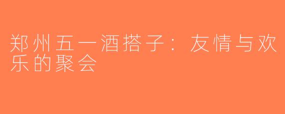 郑州五一酒搭子：友情与欢乐的聚会